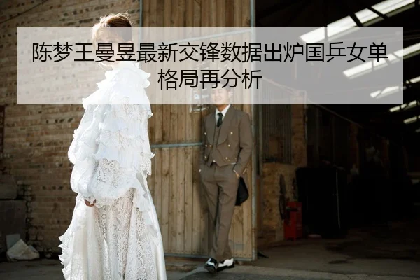 陈梦王曼昱最新交锋数据出炉国乒女单格局再分析